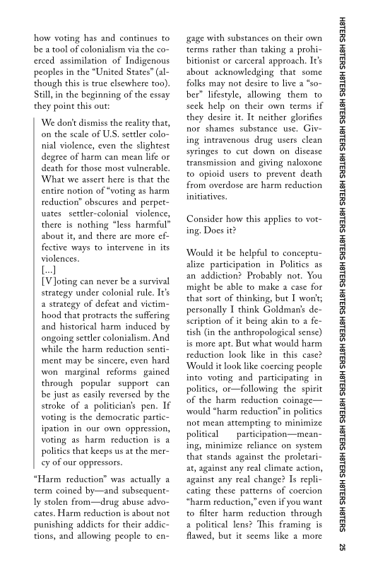 how voting has and continues to
be a tool of colonialism via the co-
cerced assimilation of Indigenous
peoples in the “United States” (al-
though this is true elsewhere too).
Still, in the beginning of the essay
they point this out:

We dont dismiss the reality that,
on the scale of U.S, settler colo-
nial violence, even the slightest
degree of harm can mean life or
death for those most vulnerable.
What we assert here is that the
entire notion of “voting as harm
reduction” obscures and perpet-
ates. settler-colonial violence,
there is nothing “less harmful”
about it, and there are more ef-
fective ways to intervene in its
violences.

[el

[V]oting can never be a survival
strategy under colonial rule. It's
a strategy of defeat and victim-
hood that protracts the suffering
and historical harm induced by
ongoing settler colonialism. And
while the harm reduction senti-
‘ment may be sincere, even hard
won marginal reforms. gained
through popular support can
be just as easily reversed by the
stroke of a politician’s pen. If
voting is the democratic partic-
ipation in our own oppression,
voting as harm reduction is a
polities that keeps us at the mer-
¢y of our oppressors.

 

 

“Harm reduction” was actually a
term coined by—and subsequent-
ly stolen from—drug abuse advo-
cates. Harm reduction is about not
punishing addicts for their addic~
tions, and allowing people to en-

 

 

‘gage with substances on their own
terms rather than taking a prohi-
bitionist or carceral approach. It's
about acknowledging that some
folks may not desire to live a “so-
ber” lifestyle, allowing them to
seek help on their own terms if
they desire it. It neither glorifies
nor shames substance use. Giv-
ing intravenous drug users clean
syringes to cut down on disease
transmission and giving naloxone
to opioid users to prevent death
from overdose are harm reduction
initiatives.

 

Consider how this applies to vot-
ing. Does it?

Would it be helpful to conceptu-
alize participation in Politics as
an addiction? Probably not. You
might be able to make a case for
that sort of thinking, but I won't;
personally I think Goldman's de-
scription of it being akin to a fe~
tish (in the anthropological sense)
is more apt. But what would harm
reduction look like in this case?
‘Would it look like coercing people
into voting and participating in
politics, or—following the spit
of the harm reduction coinage—
would “harm reduction” in politics
not mean attempting to minimize
political participation—mean-
ing, minimize reliance on system
that stands against the proletari-
at, against any real climate action,
against any real change? Is repli-
cating these patterns of coercion
“harm reduction,” even if you want
to filter harm reduction’ through
a political lens? This framing is
flawed, but it seems like a more

 

‘SUSLBH SUBLBH SUSLBH SYBL6H SULBH SUBL6H SULBH SU3ISH SULBH SUBLGH SURLSH SUBLGH SURLSH SUBLGH SULBH SUBLGH SUBISH SUSLBH SULSH

2
